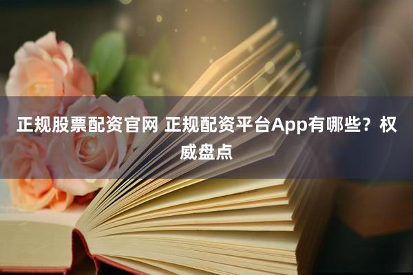 正规股票配资官网 正规配资平台App有哪些？权威盘点