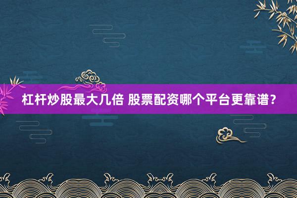 杠杆炒股最大几倍 股票配资哪个平台更靠谱？