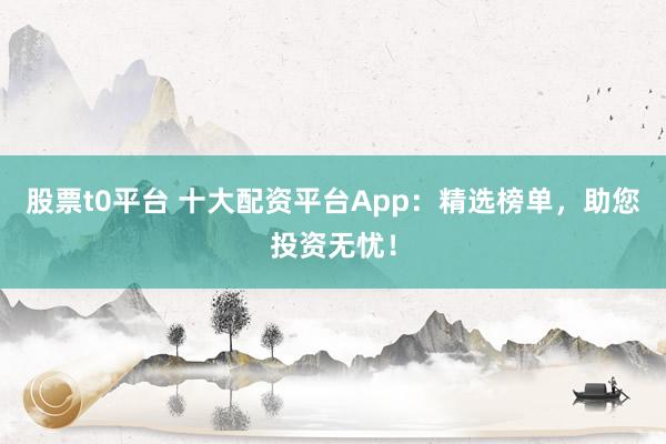 股票t0平台 十大配资平台App:精选榜单,助您投资无忧!