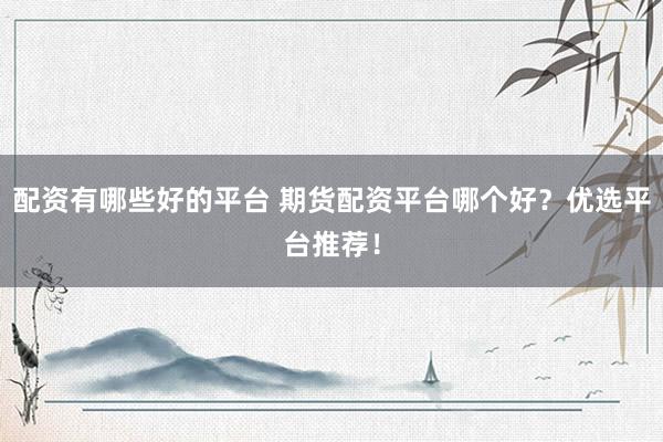 配资有哪些好的平台 期货配资平台哪个好？优选平台推荐！