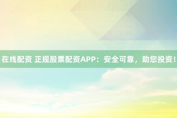 在线配资 正规股票配资APP：安全可靠，助您投资！