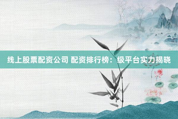 线上股票配资公司 配资排行榜:级平台实力揭晓