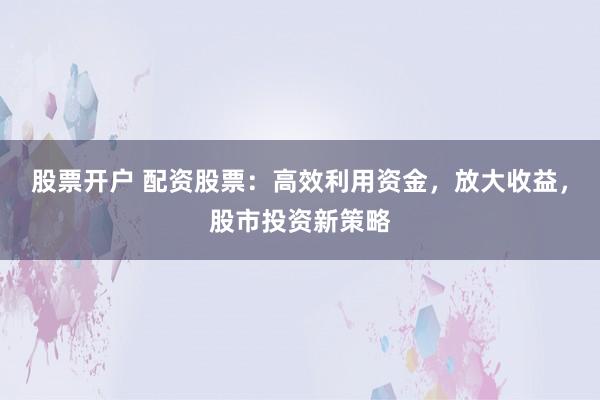 股票开户 配资股票:高效利用资金,放大收益,股市投资新策略