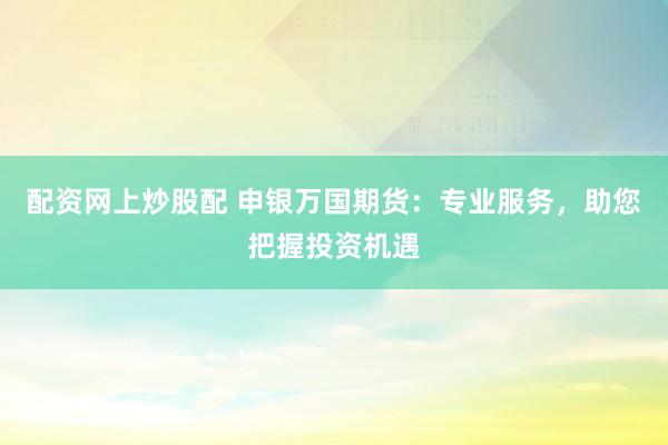 配资网上炒股配 申银万国期货：专业服务，助您把握投资机遇