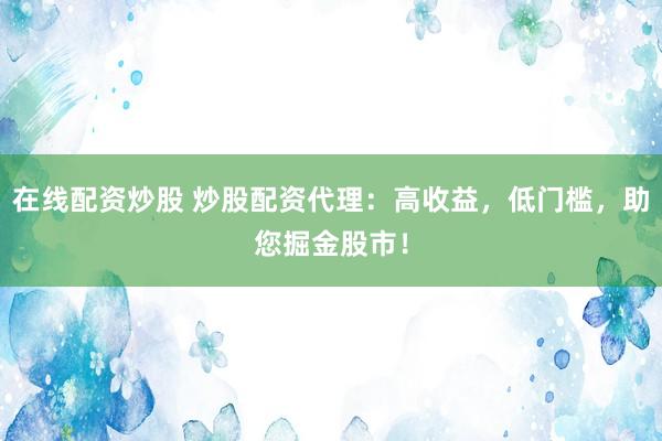 在线配资炒股 炒股配资代理：高收益，低门槛，助您掘金股市！
