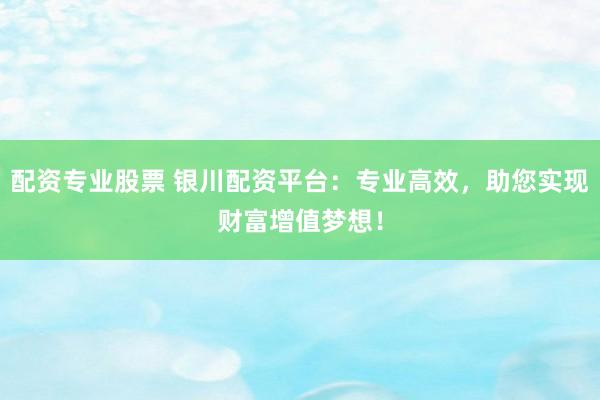 配资专业股票 银川配资平台:专业高效,助您实现财富增值梦想!