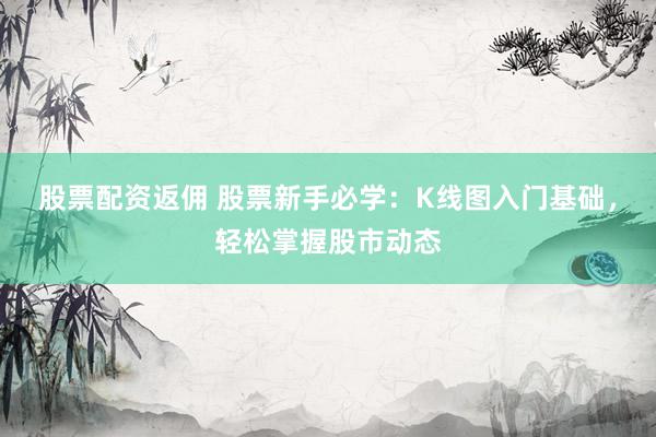 股票配资返佣 股票新手必学：K线图入门基础，轻松掌握股市动态