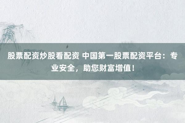股票配资炒股看配资 中国第一股票配资平台：专业安全，助您财富增值！
