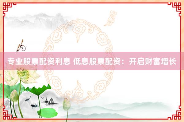 专业股票配资利息 低息股票配资：开启财富增长
