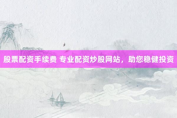 股票配资手续费 专业配资炒股网站，助您稳健投资