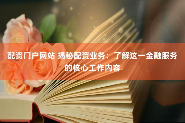 配资门户网站 揭秘配资业务：了解这一金融服务的核心工作内容