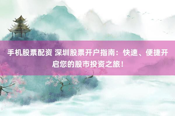 手机股票配资 深圳股票开户指南：快速、便捷开启您的股市投资之旅！