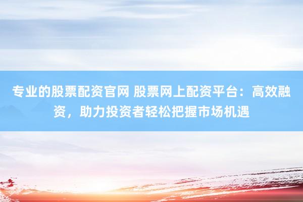 专业的股票配资官网 股票网上配资平台：高效融资，助力投资者轻松把握市场机遇