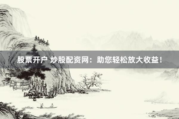 股票开户 炒股配资网：助您轻松放大收益！