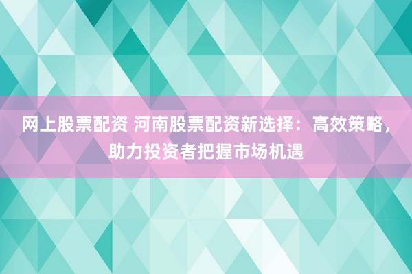 网上股票配资 河南股票配资新选择：高效策略，助力投资者把握市场机遇