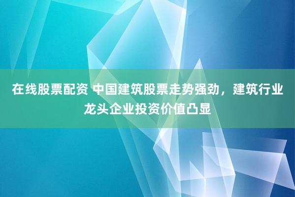 在线股票配资 中国建筑股票走势强劲，建筑行业龙头企业投资价值凸显
