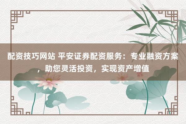 配资技巧网站 平安证券配资服务：专业融资方案，助您灵活投资，实现资产增值