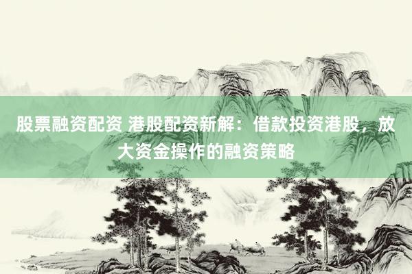 股票融资配资 港股配资新解：借款投资港股，放大资金操作的融资策略