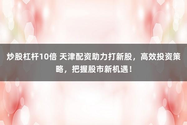 炒股杠杆10倍 天津配资助力打新股，高效投资策略，把握股市新机遇！