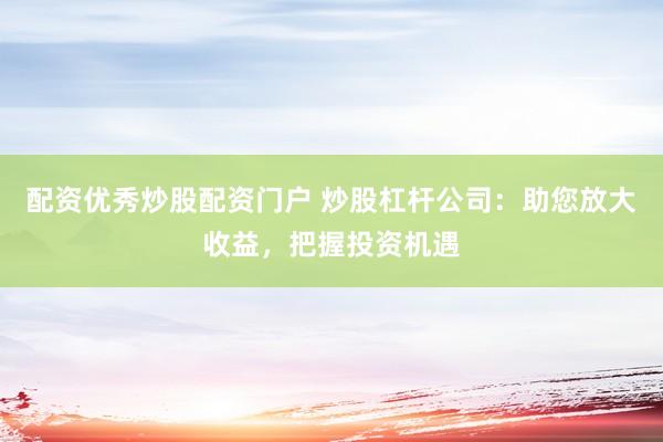配资优秀炒股配资门户 炒股杠杆公司：助您放大收益，把握投资机遇