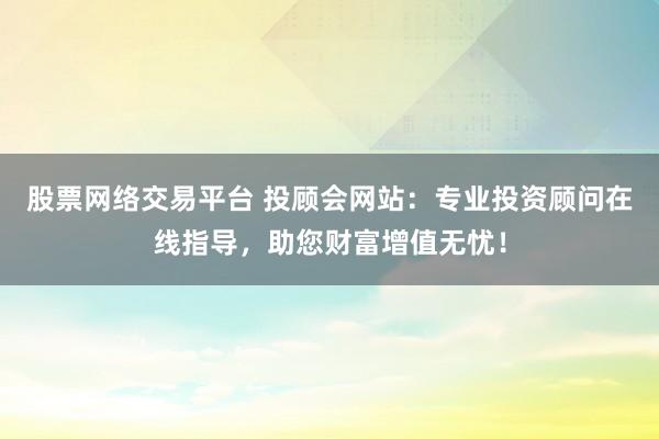 股票网络交易平台 投顾会网站：专业投资顾问在线指导，助您财富增值无忧！