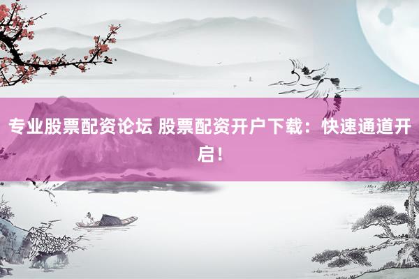 专业股票配资论坛 股票配资开户下载：快速通道开启！