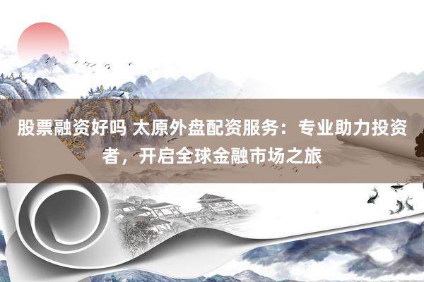 股票融资好吗 太原外盘配资服务：专业助力投资者，开启全球金融市场之旅