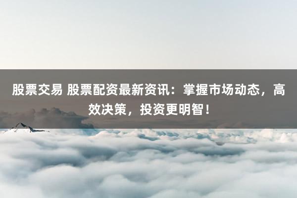 股票交易 股票配资最新资讯：掌握市场动态，高效决策，投资更明智！