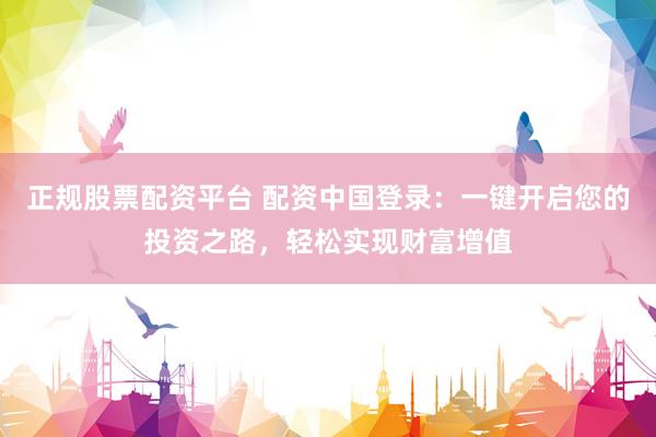 正规股票配资平台 配资中国登录：一键开启您的投资之路，轻松实现财富增值