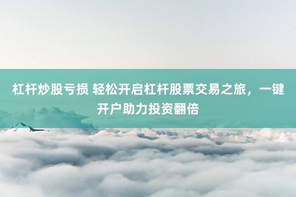杠杆炒股亏损 轻松开启杠杆股票交易之旅，一键开户助力投资翻倍