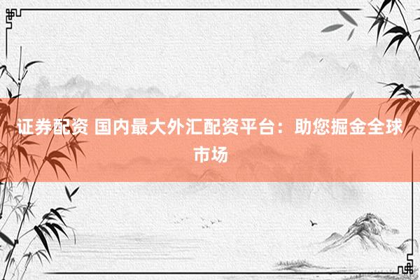 证券配资 国内最大外汇配资平台：助您掘金全球市场