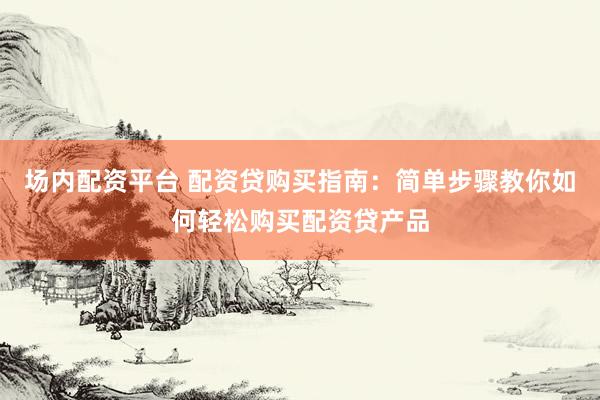 场内配资平台 配资贷购买指南：简单步骤教你如何轻松购买配资贷产品