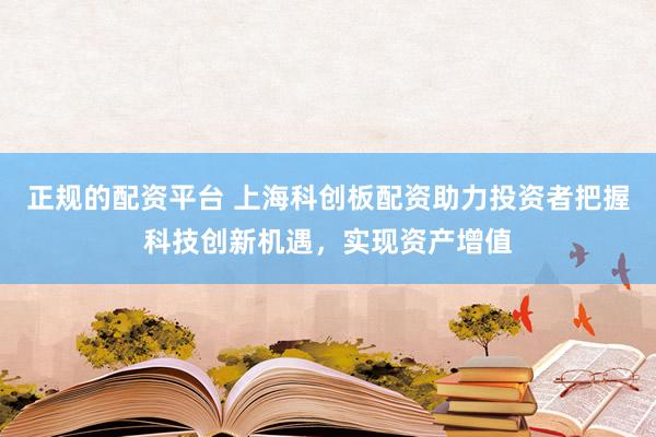 正规的配资平台 上海科创板配资助力投资者把握科技创新机遇，实现资产增值
