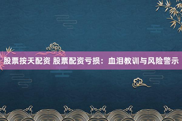 股票按天配资 股票配资亏损：血泪教训与风险警示
