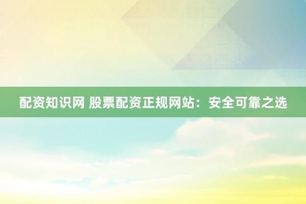 配资知识网 股票配资正规网站：安全可靠之选