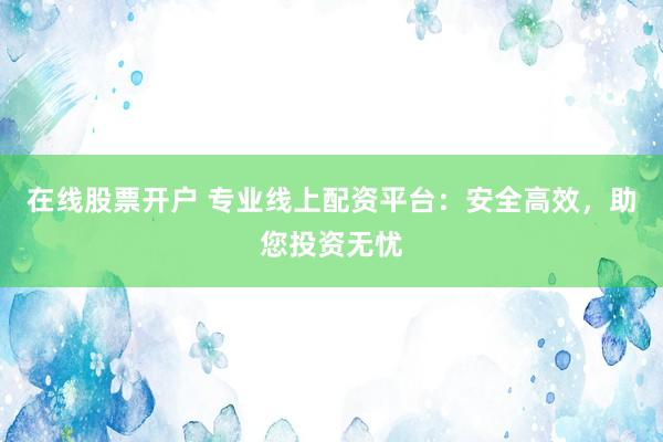 在线股票开户 专业线上配资平台：安全高效，助您投资无忧