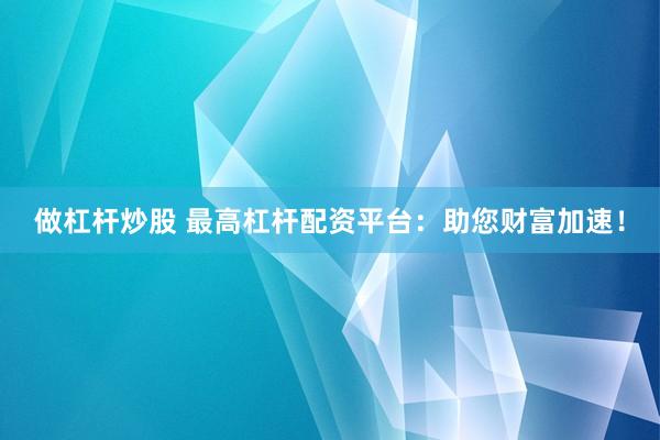 做杠杆炒股 最高杠杆配资平台：助您财富加速！