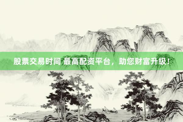股票交易时间 最高配资平台，助您财富升级！