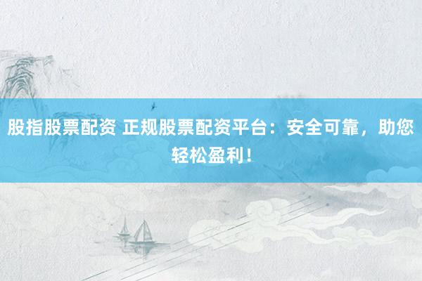 股指股票配资 正规股票配资平台：安全可靠，助您轻松盈利！