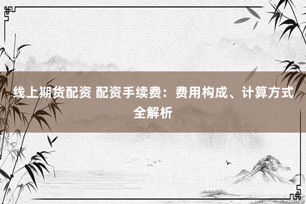 线上期货配资 配资手续费：费用构成、计算方式全解析