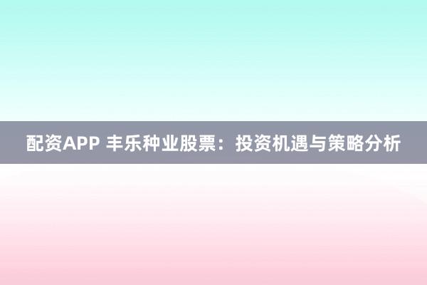 配资APP 丰乐种业股票：投资机遇与策略分析