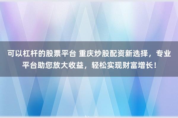 可以杠杆的股票平台 重庆炒股配资新选择，专业平台助您放大收益，轻松实现财富增长！