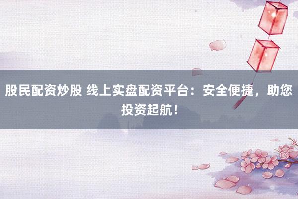 股民配资炒股 线上实盘配资平台：安全便捷，助您投资起航！