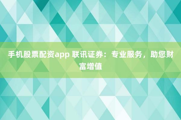 手机股票配资app 联讯证券：专业服务，助您财富增值
