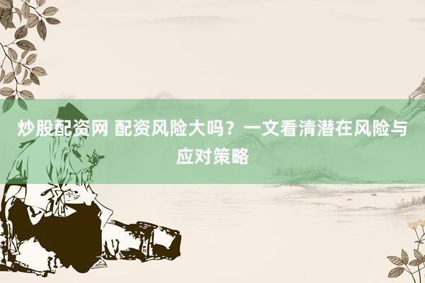 炒股配资网 配资风险大吗？一文看清潜在风险与应对策略