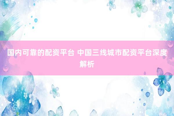国内可靠的配资平台 中国三线城市配资平台深度解析