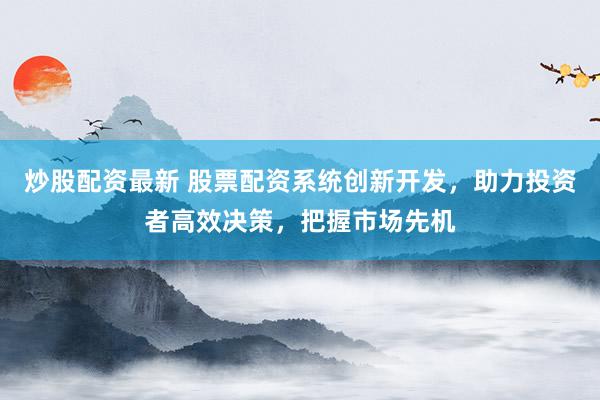 炒股配资最新 股票配资系统创新开发，助力投资者高效决策，把握市场先机