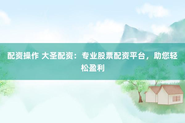 配资操作 大圣配资：专业股票配资平台，助您轻松盈利