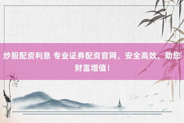 炒股配资利息 专业证券配资官网，安全高效，助您财富增值！