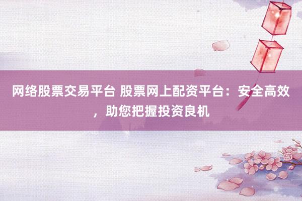 网络股票交易平台 股票网上配资平台：安全高效，助您把握投资良机